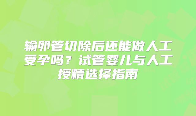 输卵管切除后还能做人工受孕吗？试管婴儿与人工授精选择指南