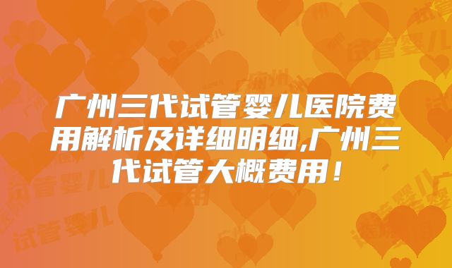 广州三代试管婴儿医院费用解析及详细明细,广州三代试管大概费用！