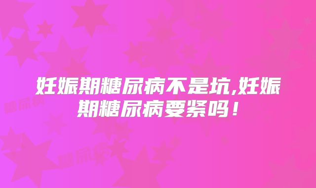 妊娠期糖尿病不是坑,妊娠期糖尿病要紧吗！
