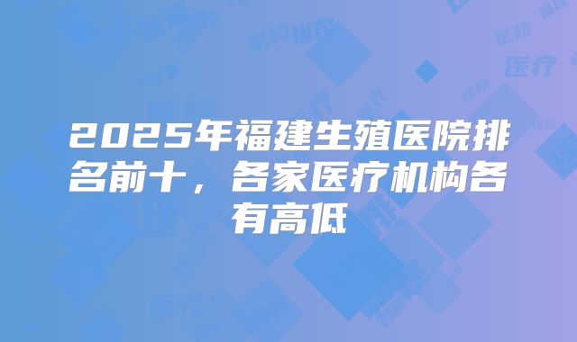 2025年福建生殖医院排名前十,各家医疗机构各有高低