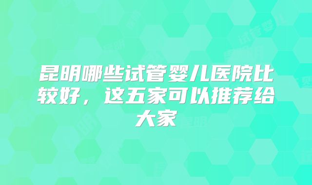 昆明哪些试管婴儿医院比较好，这五家可以推荐给大家