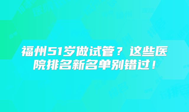 福州51岁做试管?这些医院排名新名单别错过!