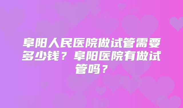 阜阳人民医院做试管需要多少钱?阜阳医院有做试管吗?