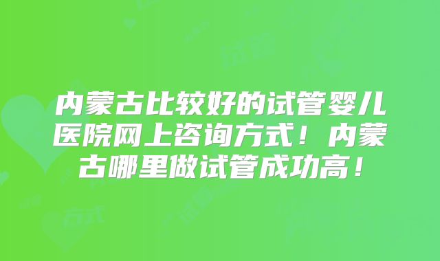 内蒙古比较好的试管婴儿医院网上咨询方式!内蒙古哪里做试管成功高!
