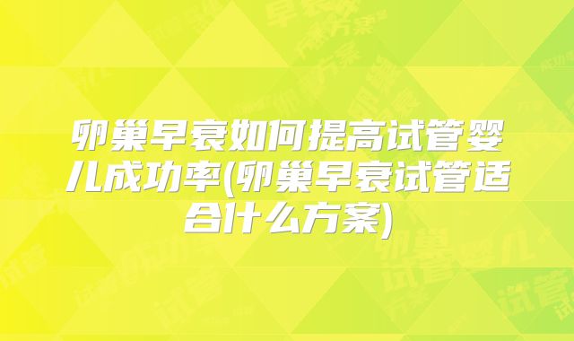 卵巢早衰如何提高试管婴儿成功率(卵巢早衰试管适合什么方案)