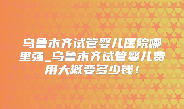 乌鲁木齐试管婴儿医院哪里强_乌鲁木齐试管婴儿费用大概要多少钱！