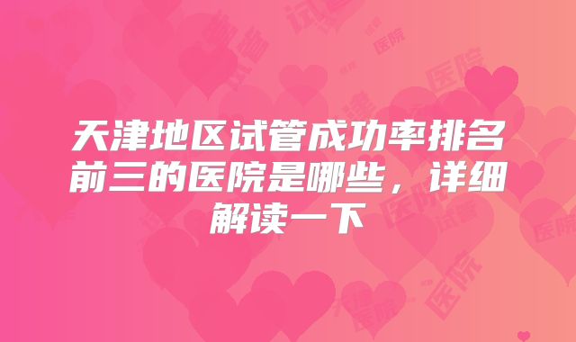 天津地区试管成功率排名前三的医院是哪些，详细解读一下