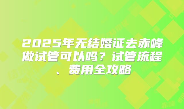 2025年无结婚证去赤峰做试管可以吗?试管流程、费用全攻略