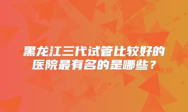 黑龙江三代试管比较好的医院最有名的是哪些？