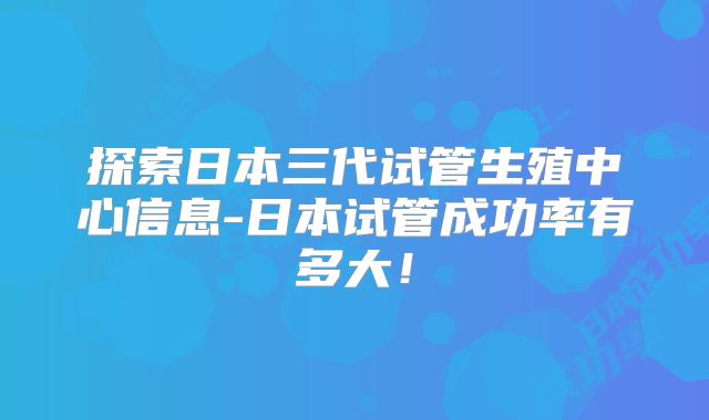 探索日本三代试管生殖中心信息-日本试管成功率有多大!