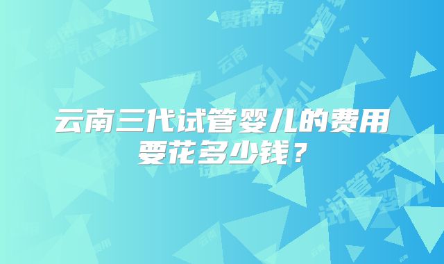 云南三代试管婴儿的费用要花多少钱？
