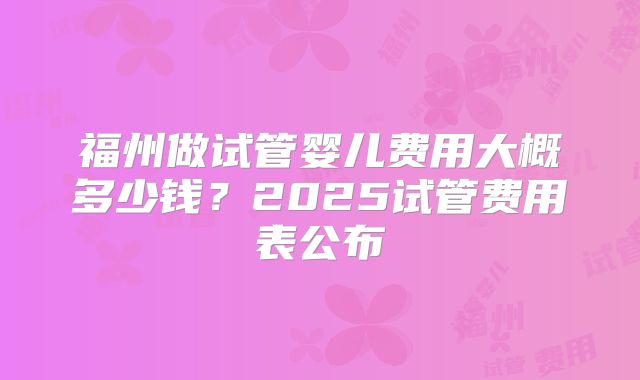 福州做试管婴儿费用大概多少钱？2025试管费用表公布