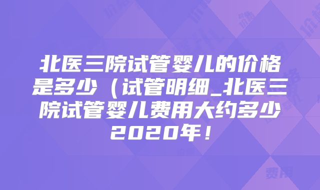 北医三院试管婴儿的价格是多少（试管明细_北医三院试管婴儿费用大约多少2020年！