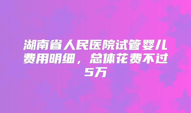 湖南省人民医院试管婴儿费用明细,总体花费不过5万