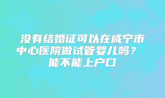 没有结婚证可以在咸宁市中心医院做试管婴儿吗? 能不能上户口