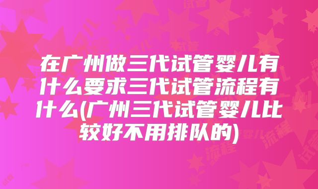 在广州做三代试管婴儿有什么要求三代试管流程有什么(广州三代试管婴儿比较好不用排队的)