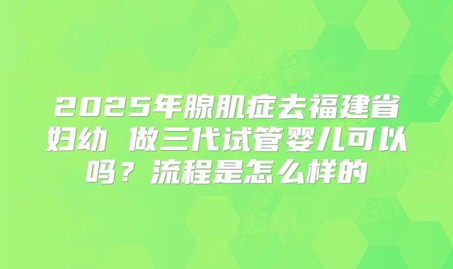 2025年腺肌症去福建省妇幼 做三代试管婴儿可以吗?流程是怎么样的
