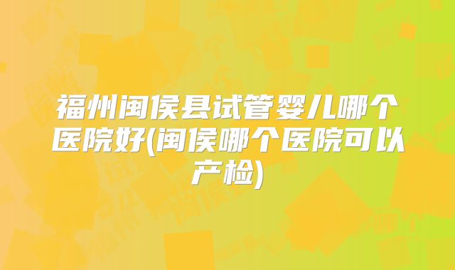 福州闽侯县试管婴儿哪个医院好(闽侯哪个医院可以产检)