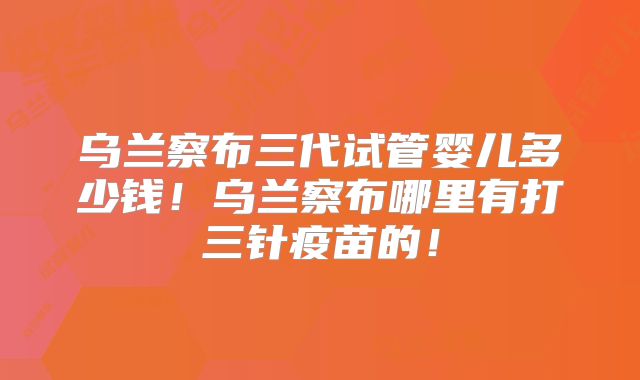 乌兰察布三代试管婴儿多少钱!乌兰察布哪里有打三针疫苗的!
