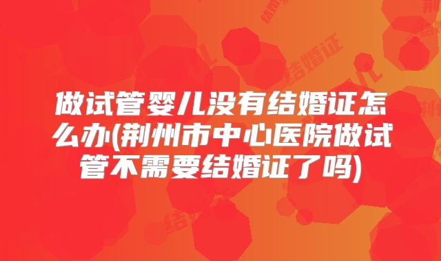 做试管婴儿没有结婚证怎么办(荆州市中心医院做试管不需要结婚证了吗)