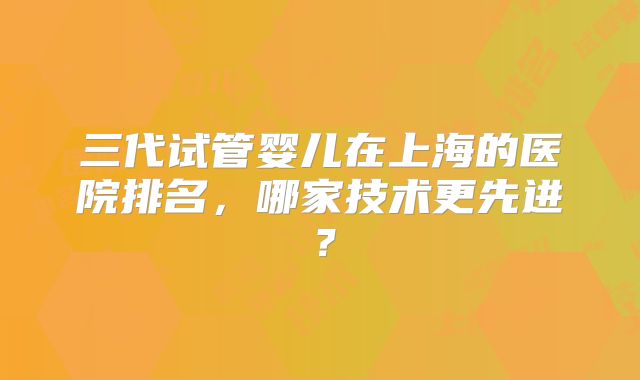 三代试管婴儿在上海的医院排名，哪家技术更先进？