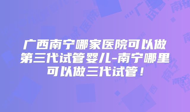 广西南宁哪家医院可以做第三代试管婴儿-南宁哪里可以做三代试管!
