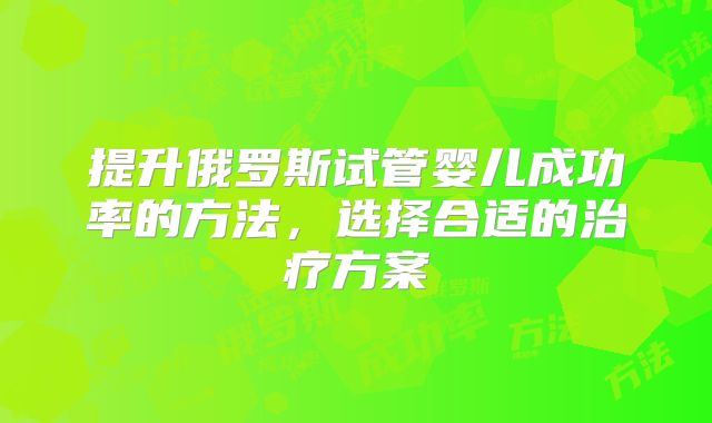 提升俄罗斯试管婴儿成功率的方法,选择合适的治疗方案