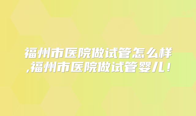 福州市医院做试管怎么样,福州市医院做试管婴儿！