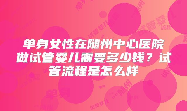 单身女性在随州中心医院做试管婴儿需要多少钱?试管流程是怎么样