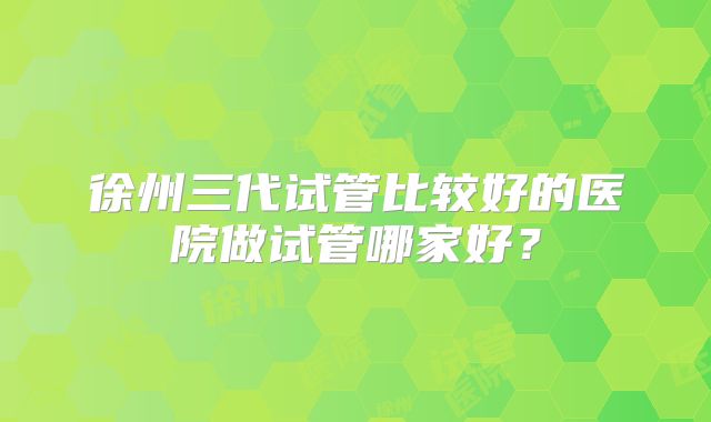徐州三代试管比较好的医院做试管哪家好?