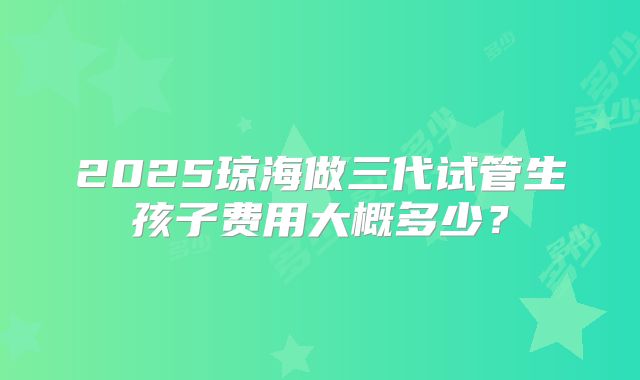 2025琼海做三代试管生孩子费用大概多少？