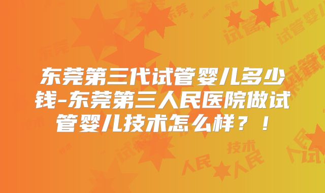 东莞第三代试管婴儿多少钱-东莞第三人民医院做试管婴儿技术怎么样？！