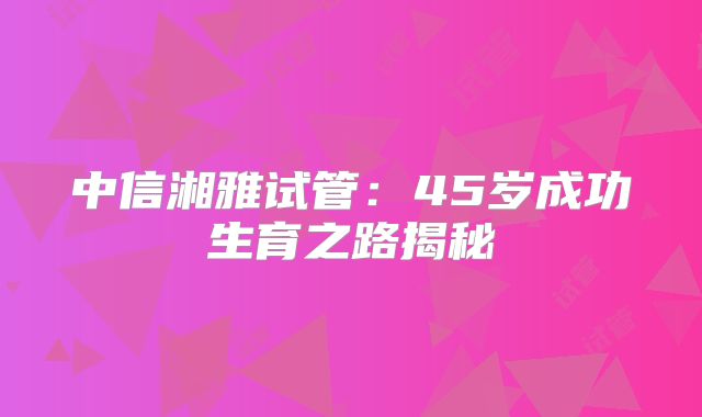 中信湘雅试管:45岁成功生育之路揭秘