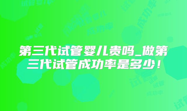 第三代试管婴儿贵吗_做第三代试管成功率是多少！