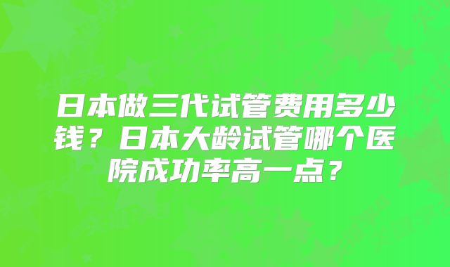 日本做三代试管费用多少钱？日本大龄试管哪个医院成功率高一点？