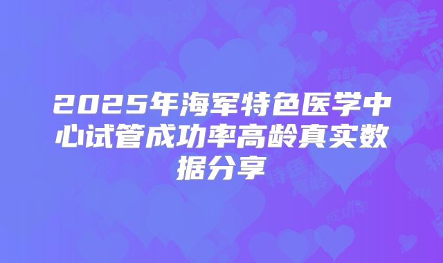 2025年海军特色医学中心试管成功率高龄真实数据分享