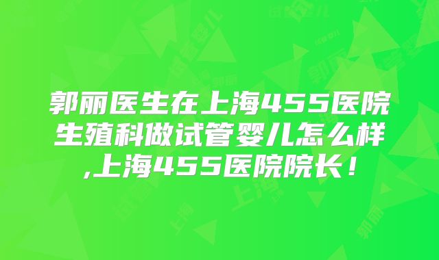 郭丽医生在上海455医院生殖科做试管婴儿怎么样,上海455医院院长！