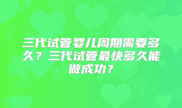 三代试管婴儿周期需要多久？三代试管最快多久能做成功？