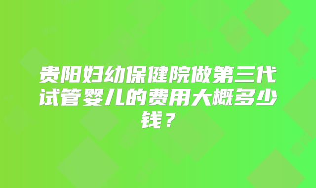 贵阳妇幼保健院做第三代试管婴儿的费用大概多少钱?