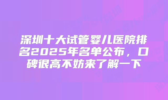 深圳十大试管婴儿医院排名2025年名单公布，口碑很高不妨来了解一下