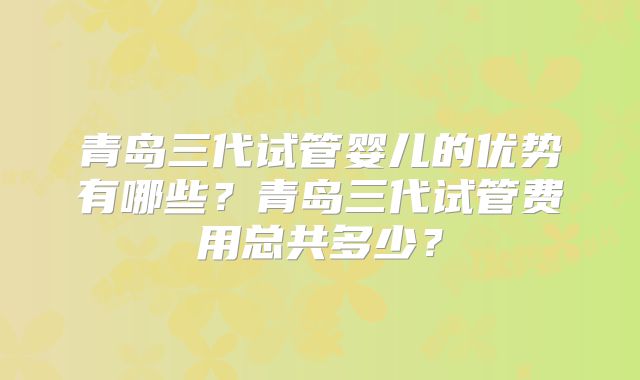 青岛三代试管婴儿的优势有哪些？青岛三代试管费用总共多少？