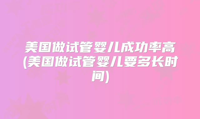 美国做试管婴儿成功率高(美国做试管婴儿要多长时间)