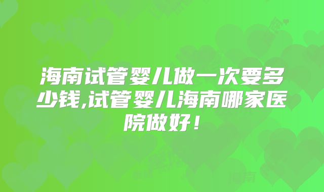 海南试管婴儿做一次要多少钱,试管婴儿海南哪家医院做好！