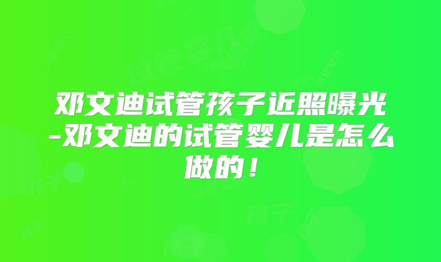 邓文迪试管孩子近照曝光-邓文迪的试管婴儿是怎么做的！