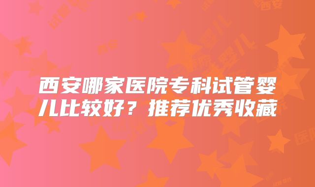 西安哪家医院专科试管婴儿比较好？推荐优秀收藏