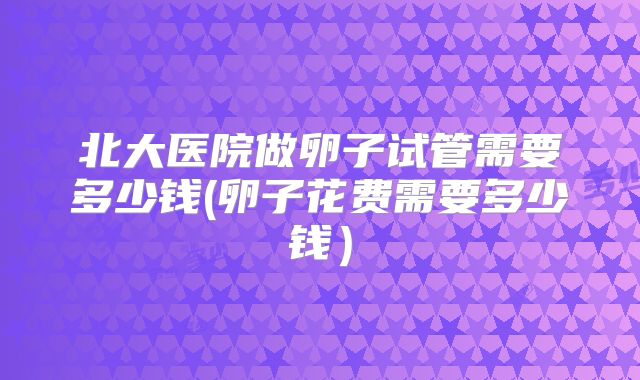 北大医院做卵子试管需要多少钱(卵子花费需要多少钱）