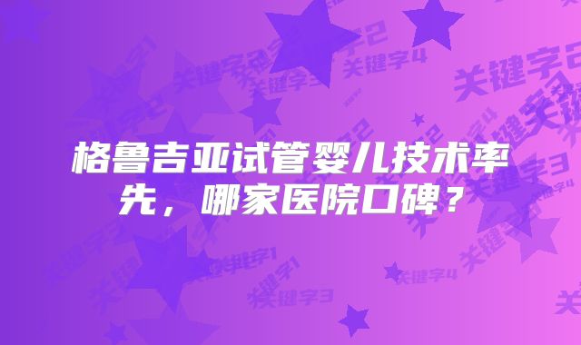 格鲁吉亚试管婴儿技术率先,哪家医院口碑?
