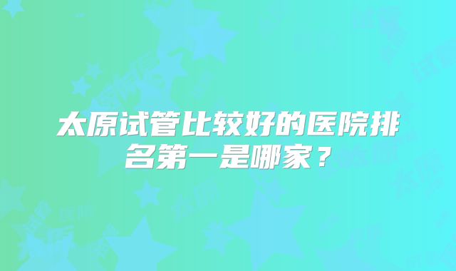 太原试管比较好的医院排名第一是哪家?