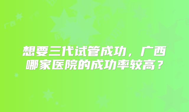 想要三代试管成功，广西哪家医院的成功率较高？