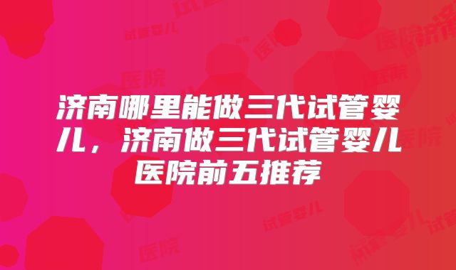 济南哪里能做三代试管婴儿，济南做三代试管婴儿医院前五推荐